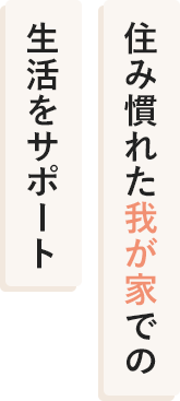 住み慣れた我が家での 生活をサポート